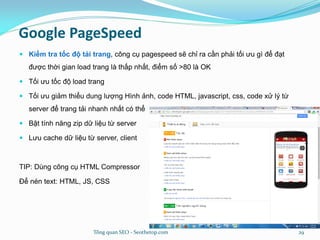 Google PageSpeed
 Kiểm tra tốc độ tải trang, công cụ pagespeed sẽ chỉ ra cần phải tối ưu gì để đạt
được thời gian load trang là thấp nhất, điểm số >80 là OK
 Tối ưu tốc độ load trang
 Tối ưu giảm thiểu dung lượng Hình ảnh, code HTML, javascript, css, code xử lý từ
server để trang tải nhanh nhất có thể
 Bật tính năng zip dữ liệu từ server
 Lưu cache dữ liệu từ server, client
TIP: Dùng công cụ HTML Compressor
Để nén text: HTML, JS, CSS
Tổng quan SEO - Seothetop.com 29
 
