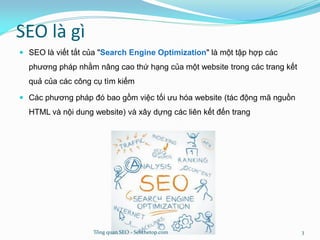 SEO là gì
 SEO là viết tắt của "Search Engine Optimization" là một tập hợp các
phương pháp nhằm nâng cao thứ hạng của một website trong các trang kết
quả của các công cụ tìm kiếm
 Các phương pháp đó bao gồm việc tối ưu hóa website (tác động mã nguồn
HTML và nội dung website) và xây dựng các liên kết đến trang
Tổng quan SEO - Seothetop.com 3
 