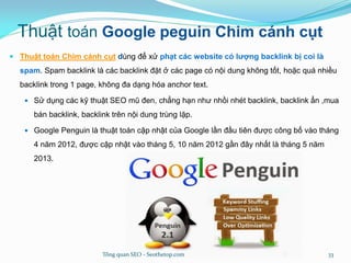 Thuật toán Google peguin Chim cánh cụt
 Thuật toán Chim cánh cụt dùng để xử phạt các website có lượng backlink bị coi là
spam. Spam backlink là các backlink đặt ở các page có nội dung không tốt, hoặc quá nhiều
backlink trong 1 page, không đa dạng hóa anchor text.
 Sử dụng các kỹ thuật SEO mũ đen, chẳng hạn như nhồi nhét backlink, backlink ẩn ,mua
bán backlink, backlink trên nội dung trùng lặp.
 Google Penguin là thuật toán cập nhật của Google lần đầu tiên được công bố vào tháng
4 năm 2012, được cập nhật vào tháng 5, 10 năm 2012 gần đây nhất là tháng 5 năm
2013.
Tổng quan SEO - Seothetop.com 33
 