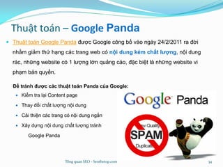 Thuật toán – Google Panda
 Thuật toán Google Panda được Google công bố vào ngày 24/2/2011 ra đời
nhằm giảm thứ hạng các trang web có nội dung kém chất lượng, nội dung
rác, những website có 1 lượng lớn quảng cáo, đặc biệt là những website vi
phạm bản quyền.
Để tránh được các thuật toán Panda của Google:
 Kiểm tra lại Content page
 Thay đổi chất lượng nội dung
 Cải thiện các trang có nội dung ngắn
 Xây dựng nội dung chất lượng tránh
Google Panda
Tổng quan SEO - Seothetop.com 34
 