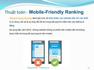 Thuật toán - Mobile-Friendly Ranking
Mobile-Friendly Ranking đánh giá mức độ thân thiện của website đối với các thiết
bị di động. Nó sẽ là sự thay đổi rất lớn trong kết quả tìm kiếm trên các thiết bị di
động.
Áp dụng đầu năm 2015, những website không có phiên bản mobile dần sẽ không
được hiển thị trong kết quả search trên mobile
Tổng quan SEO - Seothetop.com 35
 