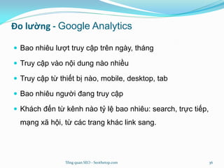 Đo lường - Google Analytics
 Bao nhiêu lượt truy cập trên ngày, tháng
 Truy cập vào nội dung nào nhiều
 Truy cập từ thiết bị nào, mobile, desktop, tab
 Bao nhiêu người đang truy cập
 Khách đến từ kênh nào tỷ lệ bao nhiêu: search, trực tiếp,
mạng xã hội, từ các trang khác link sang.
Tổng quan SEO - Seothetop.com 36
 