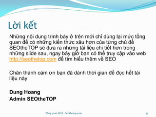 Lời kết
Những nội dung trình bày ở trên mới chỉ dùng lại mức tổng
quan để có những kiến thức xâu hơn của từng chủ đề
SEOtheTOP sẽ đưa ra những tài liệu chi tiết hơn trong
những slide sau, ngay bây giờ bạn có thể truy cập vào web
http://seothetop.com để tìm hiểu thêm về SEO
Chân thành cám ơn bạn đã dành thời gian để đọc hết tài
liệu này
Dung Hoang
Admin SEOtheTOP
Tổng quan SEO - Seothetop.com 39
 