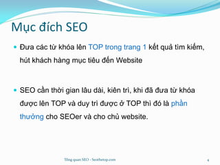 Mục đích SEO
 Đưa các từ khóa lên TOP trong trang 1 kết quả tìm kiếm,
hút khách hàng mục tiêu đến Website
 SEO cần thời gian lâu dài, kiên trì, khi đã đưa từ khóa
được lên TOP và duy trì được ở TOP thì đó là phần
thưởng cho SEOer và cho chủ website.
Tổng quan SEO - Seothetop.com 4
 