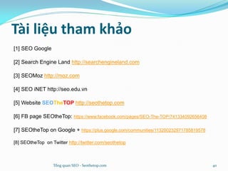 Tài liệu tham khảo
[1] SEO Google
[2] Search Engine Land http://searchengineland.com
[3] SEOMoz http://moz.com
[4] SEO iNET http://seo.edu.vn
[5] Website SEOTheTOP http://seothetop.com
[6] FB page SEOtheTop: https://www.facebook.com/pages/SEO-The-TOP/741334092656408
[7] SEOtheTop on Google + https://plus.google.com/communities/113200232971785819578
[8] SEOtheTop on Twitter http://twitter.com/seothetop
Tổng quan SEO - Seothetop.com 40
 