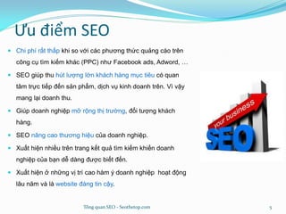 Ưu điểm SEO
 Chi phí rất thấp khi so với các phương thức quảng cáo trên
công cụ tìm kiếm khác (PPC) như Facebook ads, Adword, …
 SEO giúp thu hút lượng lớn khách hàng mục tiêu có quan
tâm trực tiếp đến sản phẩm, dịch vụ kinh doanh trên. Vì vậy
mang lại doanh thu.
 Giúp doanh nghiệp mở rộng thị trường, đối tượng khách
hàng.
 SEO nâng cao thương hiệu của doanh nghiệp.
 Xuất hiện nhiều trên trang kết quả tìm kiếm khiến doanh
nghiệp của bạn dễ dàng được biết đến.
 Xuất hiện ở những vị trí cao hàm ý doanh nghiệp hoạt động
lâu năm và là website đáng tin cậy.
Tổng quan SEO - Seothetop.com 5
 