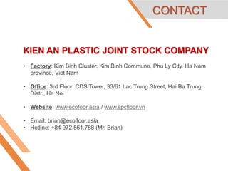 KIEN AN PLASTIC JOINT STOCK COMPANY
• Factory: Kim Binh Cluster, Kim Binh Commune, Phu Ly City, Ha Nam
province, Viet Nam
• Office: 3rd Floor, CDS Tower, 33/61 Lac Trung Street, Hai Ba Trung
Distr., Ha Noi
• Website: www.ecofoor.asia / www.spcfloor.vn
• Email: brian@ecofloor.asia
• Hotline: +84 972.561.788 (Mr. Brian)
CONTACT
 
