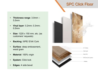 • Thickness range: 3.0mm –
5.5mm
• Vinyl layer: 0.2mm; 0.3mm;
0.5mm
• Size: 1220 x 150 mm, etc. (as
customers’ requests)
• Backing: IXPE/ EVA/ Cork
• Surface: deep embossment,
wood grain
• Material: 100% virgin
• System: Click lock
• Edges: 4 side bevel
SPC Click Floor
 