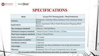 SPECIFICATIONS
Item Luxury PVC flooring plank – Wood Embossed
Features
Waterproof / Anti-slip / Wear-resistance / Fire-resistance/ Noise
Barrier
Applications
House/ Apartment/ Office/ Hotel/ Restaurant/ Shopping Mall/
Museum…
Size (company standard) 1220mm x 130/150/180mm
Thickness (company standard) 3.0mm/3.2 mm/ 3.5mm /4.0 mm / 4.2 mm
Wear layer (company standard) 0.3mm / 0.4mm/0.5mm
Surface treatment UV coated
Surface texture (available) Embossed
Installation method Click lock
Advantages
Long-term use, Easy installation, Cost saving, Environment
Protection
Warranty Residential: Up to 20 years; Commercial: Up to 10 years
We can produce different sizes, thicknesses and colors as customers’ requests.
 
