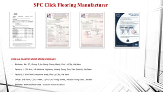 KIEN AN PLASTIC JOINT STOCK COMPANY
• Address: No. 27, Group 3, Le Hong Phong Ward, Phu Ly City, Ha Nam
• Factory 1: 7th Km, 1A National highway, Hoang Dong, Duy Tien District, Ha Nam
• Factory 2: Kim Binh Industrial area, Phu Ly City, Ha Nam
• Office: 3rd Floor, CDS Tower, 33/61 Lac Trung Street, Hai Ba Trung Distr., Ha Noi
• Website: www.ecofloor.asia / Youtube: Kienan EcoFloor
SPC Click Flooring Manufacturer
 