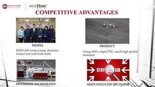PEOPLE
KIEN AN owns young, dynamic,
honest and well-train team
PRODUCT
Using 100% virgin PVC, reach high quality
standard
OPTIMIZED TECHNOLOGY MAIN FOCUS ON SPC FLOOR
COMPETITIVE ADVANTAGES
 