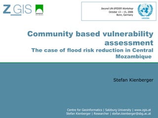 Second UN-SPIDER Workshop
                                           October 13 – 15, 2008
                                                 Bonn, Germany




Community based vulnerability
                assessment
The case of flood risk reduction in Central
                              Mozambique



                                               Stefan Kienberger




             Centre for Geoinformatics | Salzburg University | www.zgis.at
            Stefan Kienberger | Researcher | stefan.kienberger@sbg.ac.at
 