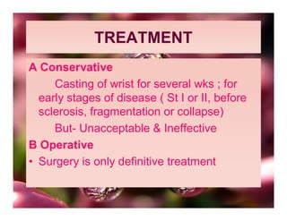 TREATMENT
A Conservative
     Casting of wrist for several wks ; for
  early stages of disease ( St I or II, before
  sclerosis, fragmentation or collapse)
     But- Unacceptable & Ineffective
B Operative
• Surgery is only definitive treatment
 