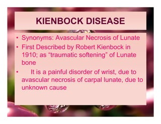 KIENBOCK DISEASE
• Synonyms: Avascular Necrosis of Lunate
• First Described by Robert Kienbock in
  1910; as “traumatic softening” of Lunate
  bone
•    It is a painful disorder of wrist, due to
  avascular necrosis of carpal lunate, due to
  unknown cause
 