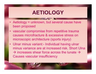 AETIOLOGY
• Aetiology = unknown, but several cause have
  been proposed
• vascular compromise from repetitive trauma
  causes microfracture & excessive stress on
  microscopic architecture (sports injury)
• Ulnar minus variant:- Individual having ulnar
  minus variance are at increased risk. Short Ulna
   increases shear force across the lunate 
  Causes vascular insufficiency
 