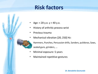 Risk factors
• Age: < 20 y.o. y > 40 y.o.
• History of arthritic process wrist
• Previous trauma
• Mechanical vibration [20, 250] Hz:
Hammers, Punches, Percussion drills, Sanders, pulidoras, Saws,
sealed guns, grinders, ...
• Minimal exposure: 5 years
• Maintained repetitive gestures
Dr. Benedetto Gesmundo
 