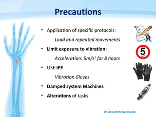 Precautions
• Application of specific protocols:
Load and repeated movements
• Limit exposure to vibration:
Acceleration: 5m/s2
for 8 hours
• USE IPE
Vibration Gloves
• Damped system Machines
• Alterations of tasks
Dr. Benedetto Gesmundo
 