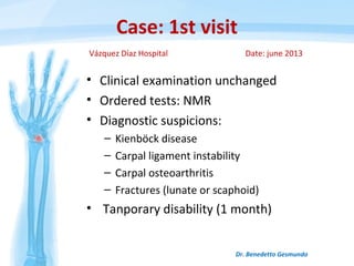 Case: 1st visit
• Clinical examination unchanged
• Ordered tests: NMR
• Diagnostic suspicions:
– Kienböck disease
– Carpal ligament instability
– Carpal osteoarthritis
– Fractures (lunate or scaphoid)
• Tanporary disability (1 month)
Dr. Benedetto Gesmundo
Vázquez Díaz Hospital Date: june 2013
 