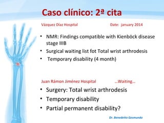 Caso clínico: 2ª cita
• NMR: Findings compatible with Kienböck disease
stage IIIB
• Surgical waiting list fot Total wrist arthrodesis
• Temporary disability (4 month)
Dr. Benedetto Gesmundo
Vázquez Díaz Hospital Date: january 2014
Juan Rámon Jiménez Hospital …Waiting…
• Surgery: Total wrist arthrodesis
• Temporary disability
• Partial permanent disability?
 