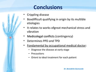 Conclusions
• Crippling disease
• Boxdifficult qualifying in origin by its multible
etiologies
• It relates to works ofgreat mechanical stress and
vibration
• Medicolegal conflictsMedicolegal conflicts (contingency)
• Determines PPD and TPD
• Fondamental by occupational medical doctor:
– Diagnose the disease at early stage
– Precautions
– Orient to ideal treatment for each patient
Dr. Benedetto Gesmundo
 
