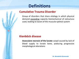 Definitions
Cumulative Trauma Disorder
Group of disorders that share etiology in which physical
demand exceeding capacity biomechanical of extructura
used, leading to lasion of the musculo-sjeletal system
Dr. Benedetto Gesmundo
Kienböck disease
Avasculare necrosis of the lunate carpal caused by lack of
blood supply to lunate bone, poducing progressive
morphological alterations
 
