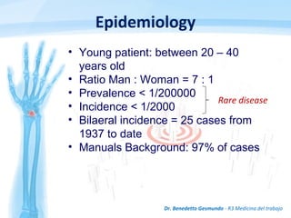 Epidemiology
Dr. Benedetto Gesmundo - R3 Medicina del trabajo
Rare disease
• Young patient: between 20 – 40
years old
• Ratio Man : Woman = 7 : 1
• Prevalence < 1/200000
• Incidence < 1/2000
• Bilaeral incidence = 25 cases from
1937 to date
• Manuals Background: 97% of cases
 