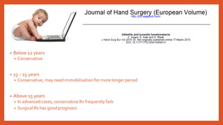 • Below 12 years
• Conservative
• 13 – 15 years
• Conservative, may need immobilisation for more longer period
• Above 15 years
• In advanced cases, conservative Rx frequently fails
• Surgical Rx has good prognosis
 