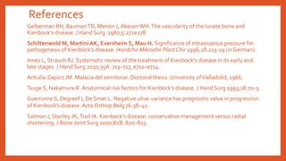 References
Gelberman RH, BaumanTD, Menon J, AkesonWH.The vascularity of the lunate bone and
Kienbock’s disease. J Hand Surg. 1980;5:272e278
Schiltenwold M, Martini AK, Eversheim S, Mau H. Significance of intraosseous pressure for
pathogenesis of Kienböck’s disease. Handchir Mikrochir Plast Chir 1996;28:215-19 (in German).
Innes L, Strauch RJ. Systematic review of the treatment of Kienbock’s disease in its early and
late stages. J Hand Surg 2010;35A: 713–717, e711–e714.
Antuña-Zapico JM. Malacia del semilunar. Doctoral thesis. University ofValladolid, 1966.
Tsuge S, Nakamura R. Anatomical risk factors for Kienböck’s disease. J Hand Surg 1993;18:70–5.
Goeminne S, Degreef I, De Smet L. Negative ulnar variance has prognostic value in progression
of Kienbock’s disease. Acta Orthop Belg 76:38–41.
Salmon J, Stanley JK,Trail IA. Kienbock’s disease: conservative management versus radial
shortening. J Bone Joint Surg 2000;82B: 820–823.
 