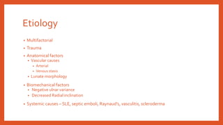 Etiology
• Multifactorial
• Trauma
• Anatomical factors
• Vascular causes
• Arterial
• Venous stasis
• Lunate morphology
• Biomechanical factors
• Negative ulnar variance
• Decreased Radial inclination
• Systemic causes – SLE, septic emboli, Raynaud’s, vasculitis, scleroderma
 
