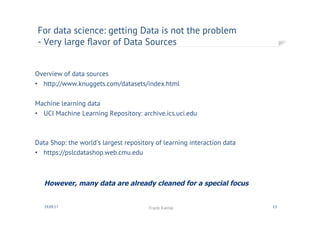 Overview of data sources
•  http://www.knuggets.com/datasets/index.html
Machine learning data
•  UCI Machine Learning Repository: archive.ics.uci.edu
Data Shop: the world’s largest repository of learning interaction data
•  https://pslcdatashop.web.cmu.edu
For data science: getting Data is not the problem
- Very large ﬂavor of Data Sources
30.09.17 Frank Kienle 13
However, many data are already cleaned for a special focus
 