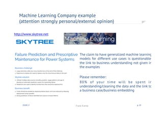 http://www.skytree.net:
Machine Learning Companies
(attention strongly personal/external opinion)
30.09.17 Frank Kienle p. 19
The claim to have generalized machine learning
models for different use cases is questionable,
the link to business understanding not given in
the examples
Please remember:
80% of your time will be spent in
understanding/cleaning the data and the link to
a business case/business embedding
 