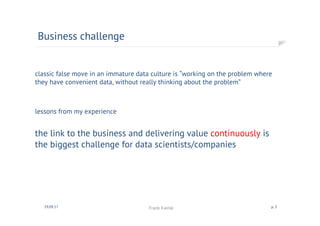 classic false move in an immature data culture is “working on the problem where
they have convenient data, without really thinking about the problem”
lessons from my experience
the link to the business and delivering value continuously is
the biggest challenge for data scientists/companies
Business challenge
30.09.17 Frank Kienle p. 2
 