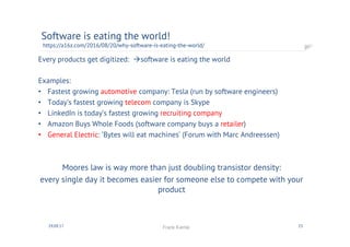 Every products get digitized: àsoftware is eating the world
Examples:
•  Fastest growing automotive company: Tesla (run by software engineers)
•  Today’s fastest growing telecom company is Skype
•  LinkedIn is today’s fastest growing recruiting company
•  Amazon Buys Whole Foods (software company buys a retailer)
•  General Electric: ‘Bytes will eat machines’ (Forum with Marc Andreessen)
Moores law is way more than just doubling transistor density:
every single day it becomes easier for someone else to
compete with your product
Software is eating the world!
https://a16z.com/2016/08/20/why-software-is-eating-the-world/
2330.09.17 Frank Kienle
 