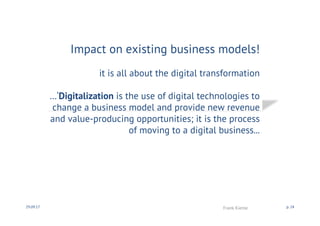 Impact on existing business models!
it is all about the digital transformation
…‘Digitalization is the use of digital technologies to
change a business model and provide new revenue
and value-producing opportunities; it is the process
of moving to a digital business...
30.09.17 Frank Kienle p. 24
 