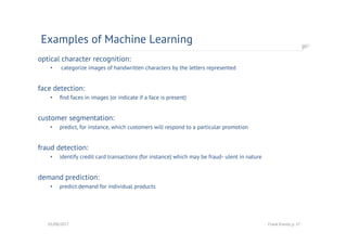 optical character recognition:
•  categorize images of handwritten characters by the letters represented
face detection:
•  ﬁnd faces in images (or indicate if a face is present)
customer segmentation:
•  predict, for instance, which customers will respond to a particular promotion
fraud detection:
•  identify credit card transactions (for instance) which may be fraud- ulent in nature
demand prediction:
•  predict demand for individual products
Examples of Machine Learning
01/08/2017 Frank Kienle, p. 37
 