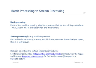 Batch processing:
Most of the machine learning algorithms assume that we are mining a database.
That is, all our data is available when and if we want it.
Stream processing for e.g. machinery sensors:
data arrives in a stream or streams, and if it is not processed immediately or stored,
then it is lost forever.
Both can be embedding in fault tolerant architectures:
See for example Lambda (http://lambda-architecture.net) architecture or the Kappa
architecture (kappa-architecture.com) for further discussion (discussed in a
separate lecture)
Batch Processing vs Stream Processing
01/08/2017 Frank Kienle, p. 38
 