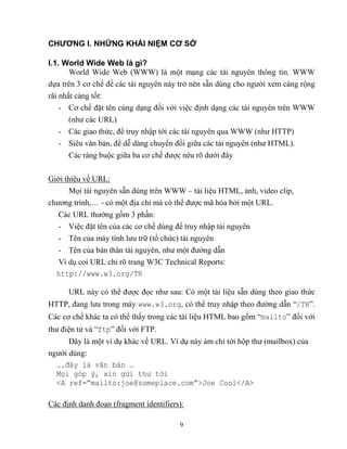 9
CHƯƠNG I. NHỮNG KHÁI NIỆM CƠ SỞ
I.1. World Wide Web là gì?
World Wide Web (WWW) là một mạng các tài nguyên thông tin. WWW
dựa trên 3 cơ chế để các tài nguyên này trở nên sẵn dùng cho người xem càng rộng
rãi nhất càng tốt:
- Cơ chế đặt tên cùng dạng đối với việc định dạng các tài nguyên trên WWW
(như các URL)
- Các giao thức, để truy nhập tới các tài nguyên qua WWW (như HTTP)
- Siêu văn bản, để dễ dàng chuyển đổi giữa các tài nguyên (như HTML).
Các ràng buộc giữa ba cơ chế được nêu rõ dưới đây
Giới thiệu về URL:
Mọi tài nguyên sẵn dùng trên WWW – tài liệu HTML, ảnh, video clip,
chương trình,… - có một địa chỉ mà có thể được mã hóa bởi một URL.
Các URL thường gồm 3 phần:
- Việc đặt tên của các cơ chế dùng để truy nhập tài nguyên
- Tên của máy tính lưu trữ (tổ chức) tài nguyên
- Tên của bản thân tài nguyên, như một đường dẫn
Ví dụ coi URL chỉ rõ trang W3C Technical Reports:
http://www.w3.org/TR
URL này có thể được đọc như sau: Có một tài liệu sẵn dùng theo giao thức
HTTP, đang lưu trong máy www.w3.org, có thể truy nhập theo đường dẫn “/TR”.
Các cơ chế khác ta có thể thấy trong các tài liệu HTML bao gồm “mailto” đối với
thư điện tử và “ftp” đối với FTP.
Đây là một ví dụ khác về URL. Ví dụ này ám chỉ tới hộp thư (mailbox) của
người dùng:
….đây là văn bản …
Mọi góp ý, xin gửi thư tới
<A ref=”mailto:joe@someplace.com”>Joe Cool</A>
Các định danh đoạn (fragment identifiers):
 