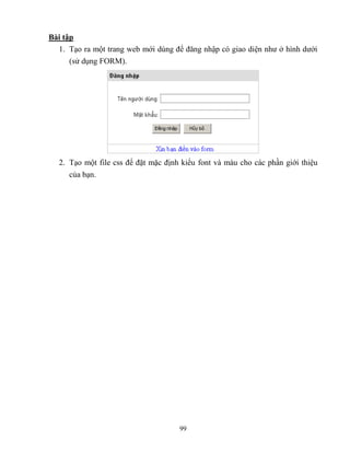 99
Bài tập
1. Tạo ra một trang web mới dùng để đăng nhập có giao diện như ở hình dưới
(sử dụng FORM).
2. Tạo một file css để đặt mặc định kiểu font và màu cho các phần giới thiệu
của bạn.
 
