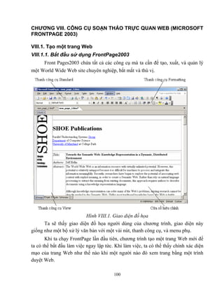 100
CHƯƠNG VIII. CÔNG CỤ SOẠN THẢO TRỰC QUAN WEB (MICROSOFT
FRONTPAGE 2003)
VIII.1. Tạo một trang Web
VIII.1.1. Bắt đầu sử dụng FrontPage2003
Front Pages2003 chứa tất cả các công cụ mà ta cần để tạo, xuất, và quản lý
một World Wide Web site chuyên nghiệp, bắt mắt và thú vị.
Hình VIII.1. Giao diện đồ họa
Ta sẽ thấy giao diện đồ họa người dùng của chương trình, giao diện này
giống như một bộ xử lý văn bản với một vài nút, thanh công cụ, và menu phụ.
Khi ta chạy FrontPage lần đầu tiên, chương trình tạo một trang Web mới để
ta có thể bắt đầu làm việc ngay lập tức. Khi làm việc, ta có thể thấy chính xác diện
mạo của trang Web như thế nào khi một người nào đó xem trang bằng một trình
duyệt Web.
 