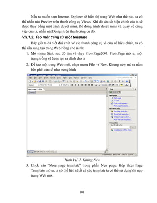 101
Nếu ta muốn xem Internet Explorer sẽ hiển thị trang Web như thế nào, ta có
thể nhấn nút Preview trên thanh công cụ Views. Khi đó cửa sổ hiệu chỉnh của ta sẽ
được thay bằng một trình duyệt mini. Để đóng trình duyệt mini và quay về công
việc của ta, nhấn nút Design trên thanh công cụ đó.
VIII.1.2. Tạo một trang từ một template
Bây giờ ta đã biết đôi chút về các thanh công cụ và cửa sổ hiệu chỉnh, ta có
thể sẵn sàng tạo trang Web riêng cho mình:
1. Mở menu Start, sau đó tìm và chạy FrontPage2003. FrontPage mở ra, một
trang trống sẽ được tạo ra dành cho ta
2. Để tạo một trang Web mới, chọn menu File  New. Khung new mở ra nằm
bên phải cửa sổ như trong hình
Hình VIII.2. Khung New
3. Click vào “More page template” trong phần New page. Hộp thoại Page
Template mở ra, ta có thể liệt kê tất cả các template ta có thể sử dụng khi nạp
trang Web mới.
 