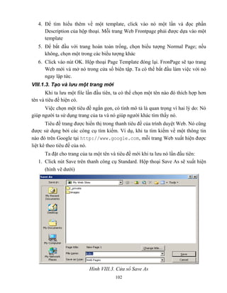 102
4. Để tìm hiểu thêm về một template, click vào nó một lần và đọc phần
Description của hộp thoại. M i trang Web Frontpage phải được dựa vào một
template
5. Để bắt đầu với trang hoàn toàn trống, chọn biểu tượng Normal Page; nếu
không, chọn một trong các biểu tượng khác
6. Click vào nút OK. Hộp thoại Page Template đóng lại. FronPage sẽ tạo trang
Web mới và mở nó trong cửa sổ biên tập. Ta có thể bắt đầu làm việc với nó
ngay lập tức.
VIII.1.3. Tạo và lưu một trang mới
Khi ta lưu một file lần đầu tiên, ta có thể chọn một tên nào đó thích hợp hơn
tên và tiêu đề hiện có.
Việc chọn một tiêu đề ngắn gọn, có tính mô tả là quan trọng vì hai lý do: Nó
giúp người ta sử dụng trang của ta và nó giúp người khác tìm thấy nó.
Tiêu đề trang được hiển thị trong thanh tiêu đề của trình duyệt Web. Nó c ng
được sử dụng bởi các công cụ tìm kiếm. Ví dụ, khi ta tìm kiếm về một thông tin
nào đó trên Google tại http://www.google.com, m i trang Web xuất hiện được
liệt kê theo tiêu đề của nó.
Ta đặt cho trang của ta một tên và tiêu đề mới khi ta lưu nó lần đầu tiên:
1. Click nút Save trên thanh công cụ Standard. Hộp thoại Save As sẽ xuất hiện
(hình vẽ dưới)
Hình VIII.3. Cửa sổ Save As
 