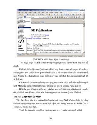 104
Hình VIII.4. Hộp thoại Style Formatting
Text được chọn (và bất kỳ text trong cùng một đoạn) sẽ trở thành một tiêu đề
chính.
Kích cỡ hiển thị của một tiêu đề chính phụ thuộc vào trình duyệt Web được
sử dụng bởi một khách tham quan đến site của ta và cách nó được cấu hình như thế
nào. Nhưng theo luật chung, ta có thể tin cậy vào một hệt thống phân loại kích cỡ
từ 1 đến 6.
Các tiêu đề chính có thể được sử dụng theo nhiều cách nhất như thể chúng là
text. Một điều ngoại lệ là một tiêu đề chính phải chiếm khoảng riêng của nó.
Để thấy trực tiếp được điều này, hãy bật sáng một từ trong một đoạn và chuyển
đổi nó thành một tiêu đề chính. Mọi thứ trong đoạn trở thành một tiêu đề chính.
VIII.1.5. Chọn font và màu
Vào thời điểm này, text mà ta đã thêm vào một trang Web sẽ được hiển thị bằng
cách sử dụng cùng một màu và font mặc định như trong Internet Explorer: VNI-
Times, 12 point, màu đen.
Ta có thể thay đổi từng khía cạnh này của text (và các khía cạnh khác).
 