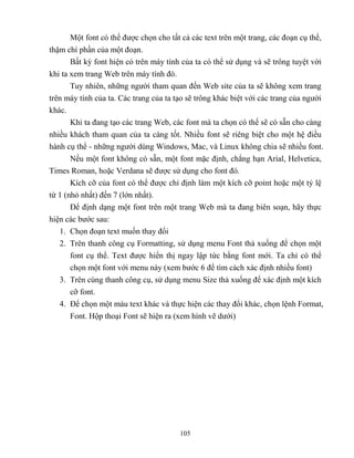 105
Một font có thể được chọn cho tất cả các text trên một trang, các đoạn cụ thể,
thậm chí phần của một đoạn.
Bất kỳ font hiện có trên máy tính của ta có thể sử dụng và sẽ trông tuyệt vời
khi ta xem trang Web trên máy tính đó.
Tuy nhiên, những người tham quan đến Web site của ta sẽ không xem trang
trên máy tính của ta. Các trang của ta tạo sẽ trông khác biệt với các trang của người
khác.
Khi ta đang tạo các trang Web, các font mà ta chọn có thể sẽ có sẵn cho càng
nhiều khách tham quan của ta càng tốt. Nhiều font sẽ riêng biệt cho một hệ điều
hành cụ thể - những người dùng Windows, Mac, và Linux không chia sẽ nhiều font.
Nếu một font không có sẵn, một font mặc định, ch ng hạn Arial, Helvetica,
Times Roman, hoặc Verdana sẽ được sử dụng cho font đó.
Kích cỡ của font có thể được chỉ định làm một kích cỡ point hoặc một t lệ
từ 1 (nhỏ nhất) đến 7 (lớn nhất).
Để định dạng một font trên một trang Web mà ta đang biên soạn, hãy thực
hiện các bước sau:
1. Chọn đoạn text muốn thay đổi
2. Trên thanh công cụ Formatting, sử dụng menu Font thả xuống để chọn một
font cụ thể. Text được hiển thị ngay lập tức bằng font mới. Ta chỉ có thể
chọn một font với menu này (xem bước 6 để tìm cách xác định nhiều font)
3. Trên cùng thanh công cụ, sử dụng menu Size thả xuống để xác định một kích
cỡ font.
4. Để chọn một màu text khác và thực hiện các thay đổi khác, chọn lệnh Format,
Font. Hộp thoại Font sẽ hiện ra (xem hình vẽ dưới)
 
