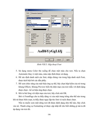 106
Hình VIII.5. Hộp thoại Font
5. Sử dụng menu Color thả xuống để chọn một màu cho text. Nếu ta chọn
Automatic thay vì một màu, màu mặc định được sử dụng.
6. Để xác định danh sách các font, nhập chúng vào trong hộp danh sách Font,
được tách biệt bởi các dấu phẩy.
7. Để xem chức năng của một hiệu ứng cụ thể, hãy chọn hộp kiểm của nó trong
khung Effects. Khung Preview hiển thị diện mạo của text mẫu với định dạng
được chọn - kể cả hiệu ứng được chọn.
8. Khi ta hài l ng với diện mạo của text, hãy click nút OK.
Bởi vì FrontPage cho ta thấy dáng vẻ của một trang trông như thế nào trong
khi nó được biên soạn, ta thấy được ngay lập tức font và style được chọn.
Nếu ta muốn xem một d ng text đã được định dạng như thế nào, hãy click
vào nó. Thanh công cụ Formatting sẽ được cập nhật để cho biết những gì mà ta đã
áp dụng vào text đó.
 
