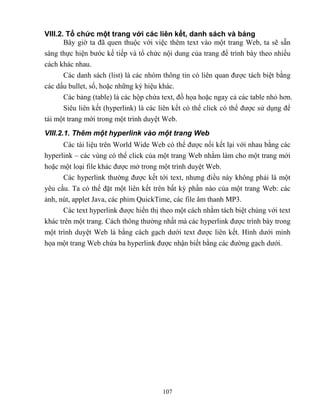 107
VIII.2. Tổ chức một trang với các liên kết, danh sách và bảng
Bây giờ ta đã quen thuộc với việc thêm text vào một trang Web, ta sẽ sẵn
sàng thực hiện bước kế tiếp và tổ chức nội dung của trang để trình bày theo nhiều
cách khác nhau.
Các danh sách (list) là các nhóm thông tin có liên quan được tách biệt bằng
các dấu bullet, số, hoặc những ký hiệu khác.
Các bảng (table) là các hộp chứa text, đồ họa hoặc ngay cả các table nhỏ hơn.
Siêu liên kết (hyperlink) là các liên kết có thể click có thể được sử dụng để
tải một trang mới trong một trình duyệt Web.
VIII.2.1. Thêm một hyperlink vào một trang Web
Các tài liệu trên World Wide Web có thể được nối kết lại với nhau bằng các
hyperlink – các vùng có thể click của một trang Web nhằm làm cho một trang mới
hoặc một loại file khác được mở trong một trình duyệt Web.
Các hyperlink thường được kết tới text, nhưng điều này không phải là một
yêu cầu. Ta có thể đặt một liên kết trên bất kỳ phần nào của một trang Web: các
ảnh, nút, applet Java, các phim QuickTime, các file âm thanh MP3.
Các text hyperlink được hiển thị theo một cách nhằm tách biệt chúng với text
khác trên một trang. Cách thông thường nhất mà các hyperlink được trình bày trong
một trình duyệt Web là bằng cách gạch dưới text được liên kết. Hình dưới minh
họa một trang Web chứa ba hyperlink được nhận biết bằng các đường gạch dưới.
 
