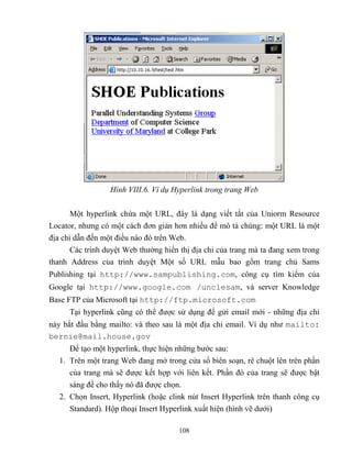 108
Hình VIII.6. Ví dụ Hyperlink trong trang Web
Một hyperlink chứa một URL, đây là dạng viết tắt của Uniorm Resource
Locator, nhưng có một cách đơn giản hơn nhiều để mô tả chúng: một URL là một
địa chỉ dẫn đến một điều nào đó trên Web.
Các trình duyệt Web thường hiển thị địa chỉ của trang mà ta đang xem trong
thanh Address của trình duyệt Một số URL mẫu bao gồm trang chủ Sams
Publishing tại http://www.sampublishing.com, công cụ tìm kiếm của
Google tại http://www.google.com /unclesam, và server Knowledge
Base FTP của Microsoft tại http://ftp.microsoft.com
Tại hyperlink c ng có thể được sử dụng để gửi email mới - những địa chỉ
này bắt đầu bằng mailto: và theo sau là một địa chỉ email. Ví dụ như mailto:
bernie@mail.house.gov
Để tạo một hyperlink, thực hiện những bước sau:
1. Trên một trang Web đang mở trong cửa sổ biên soạn, rê chuột lên trên phần
của trang mà sẽ được kết hợp với liên kết. Phần đó của trang sẽ được bật
sáng để cho thấy nó đã được chọn.
2. Chọn Insert, Hyperlink (hoặc clink nút Insert Hyperlink trên thanh công cụ
Standard). Hộp thoại Insert Hyperlink xuất hiện (hình vẽ dưới)
 