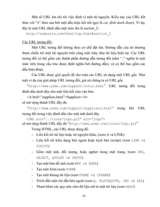 10
Một số URL ám chỉ tới việc định vị một tài nguyên. Kiểu này của URL kết
thúc với “#” theo sau bởi một dấu hiệu kết nối (gọi là các định danh đoạn). Ví dụ,
đây là một URL đánh dấu một móc tên là section_2:
http://somesite.com/html/top.html#section_2
Các URL tương đối:
Một URL tương đối không theo cơ chế đặt tên. Đường dẫn của nó thường
tham chiếu tới một tài nguyên trên cùng một máy như tài liệu hiện tại. Các URL
tương đối có thể gồm các thành phần đường dẫn tương đối (như “..” nghĩa là một
mức trên trong cấu trúc được định nghĩa bởi đường dẫn), và có thể bao gồm các
dấu hiệu đoạn.
Các URL được giải quyết để cho toàn các URL sử dụng một URL gốc. Như
một ví dụ của giải pháp URL tương đối, giả sử chúng ta có URL gốc
“http://www.acme.com/support/intro.html”. URL tương đối trong
đánh dấu dưới đây cho một liên kết siêu văn bản:
<A href=”suppliers.html”>Suppliers</A>
sẽ mở rộng thành URL đầy đủ
“http://www.acme.com/support/suppliers.html” trong khi URL
tương đối trong việc đánh dấu cho một ảnh dưới đây
<IMG src=”../icons/logo.gif” alt=”logo”>
sẽ mở rộng thành URL đầy đủ “http://www.acme.com/icons/logo.gif”
Trong HTML, các URL được dùng để:
- Liên kết tới tài liệu hoặc tài nguyên khác, (xem A và LINK)
- Liên kết tới kiểu dạng bên ngoài hoặc kịch bản (script) (xem LINK và
SCRIPT)
- Gồm một ảnh, đối tượng, hoặc applet trong một trang, (xem IMG,
OBJECT, APPLET và INPUT)
- Tạo một bản dồ ảnh (xem MAP và AREA)
- Tạo một form (xem FORM)
- Tạo một khung tài liệu (xem FRAME và IFRAME)
- Trích dẫn một chỉ dẫn bên ngoài (xem Q, BLOCKQUOTE, INS và DEL)
- Tham khảo các quy ước siêu dữ liệu mô tả một tài liệu (xem HEAD)
 