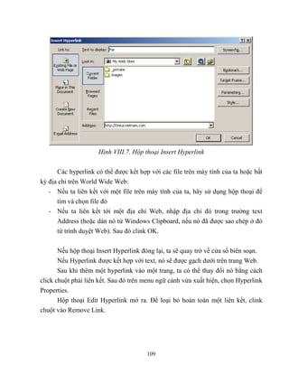 109
Hình VIII.7. Hộp thoại Insert Hyperlink
Các hyperlink có thể được kết hợp với các file trên máy tính của ta hoặc bất
kỳ địa chỉ trên World Wide Web:
- Nếu ta liên kết với một file trên máy tính của ta, hãy sử dụng hộp thoại để
tìm và chọn file đó
- Nếu ta liên kết tới một địa chỉ Web, nhập địa chỉ đó trong trường text
Address (hoặc dán nó từ Windows Clipboard, nếu nó đã được sao ch p ở đó
từ trình duyệt Web). Sau đó clink OK.
Nếu hộp thoại Insert Hyperlink đóng lại, ta sẽ quay trở về cửa sổ biên soạn.
Nếu Hyperlink được kết hợp với text, nó sẽ được gạch dưới trên trang Web.
Sau khi thêm một hyperlink vào một trang, ta có thể thay đổi nó bằng cách
click chuột phải liên kết. Sau đó trên menu ngữ cảnh vừa xuất hiện, chọn Hyperlink
Properties.
Hộp thoại Edit Hyperlink mở ra. Để loại bỏ hoàn toàn một liên kết, clink
chuột vào Remove Link.
 