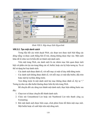 110
Hình VIII.8. Hộp thoại Edit Hyperlink
VIII.2.2. Tạo một danh sách
Trong hầu hết các trình duyệt Web, các đoạn text được tách biệt bằng các
d ng trắng và được canh th ng bên lề trái, nhưng không được thụt vào. Một cách
khác để tổ chức text là biến đổi nó thành một danh sách.
Trên một trang Web, các danh sách là các nhóm mục liên quan được tách
biệt với phần c n lại của trang bằng các số, bullet, hoặc các ký hiệu tương tự. Ta có
thể sử dụng hai loại danh sách:
- Các danh sách được đánh số, với m i mục có một số duy nhất đứng trước
- Các danh sách không được đánh số, với m i mục có một dấu bullet, dấu tr n
hoặc một ký tự khác đứng trước.
Text đứng trước là một danh sách hai mục không được đánh số. Ký tự “.”
Tương tự như các dấu bullet thường được hiển thị trên trang Web.
Để chuyển đổi các d ng text thành một danh sách, thực hiện những bước sau
đây:
1. Chọn text sẽ được chuyển đổi thành danh sách.
2. Click nút Unnumbered List hoặc nút Numbered List trên thanh công cụ
Formatting
3. Khi một danh sách được biên soạn, click phím Enter để thêm một mục mới.
Một bullet hoặc số xuất hiện trên một d ng mới.
 