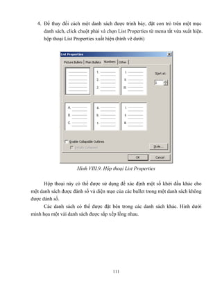 111
4. Để thay đổi cách một danh sách được trình bày, đặt con trỏ trên một mục
danh sách, click chuột phải và chọn List Properties từ menu tắt vừa xuất hiện.
hộp thoại List Properties xuất hiện (hình vẽ dưới)
Hình VIII.9. Hộp thoại List Properties
Hộp thoại này có thể được sử dụng để xác định một số khởi đầu khác cho
một danh sách được đánh số và diện mạo của các bullet trong một danh sách không
được đánh số.
Các danh sách có thể được đặt bên trong các danh sách khác. Hình dưới
minh họa một vài danh sách được sắp xếp lồng nhau.
 